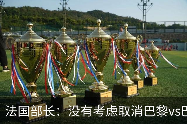 法国部长：没有考虑取消巴黎vs巴萨的比赛，将加强安保措施