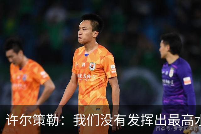 许尔策勒：我们没有发挥出最高水平，传中精度和进攻站位不好